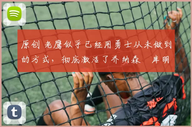 原创 老鹰似乎已经用勇士从未做到的方式,彻底激活了乔纳森・库明加