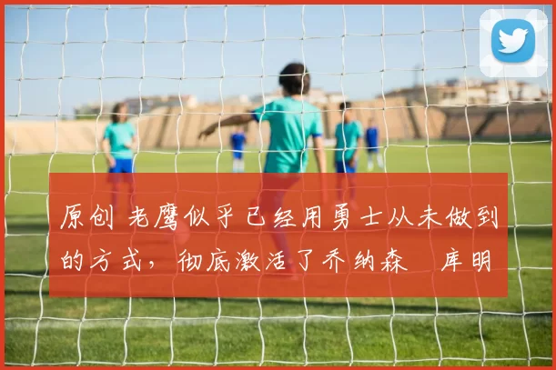 原创 老鹰似乎已经用勇士从未做到的方式，彻底激活了乔纳森・库明加