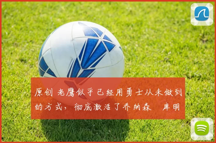 原创 老鹰似乎已经用勇士从未做到的方式，彻底激活了乔纳森・库明加