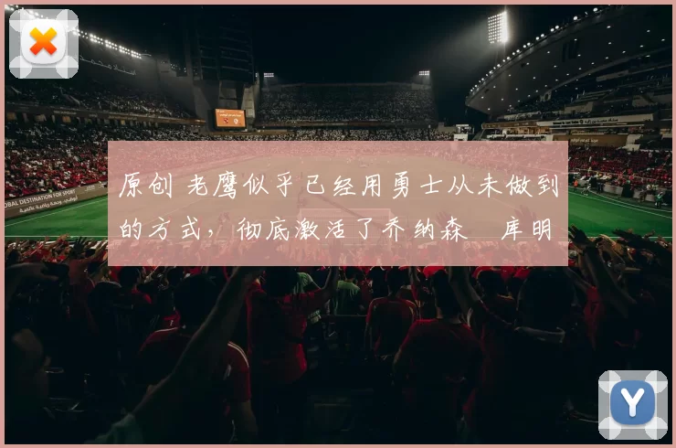 原创 老鹰似乎已经用勇士从未做到的方式,彻底激活了乔纳森・库明加