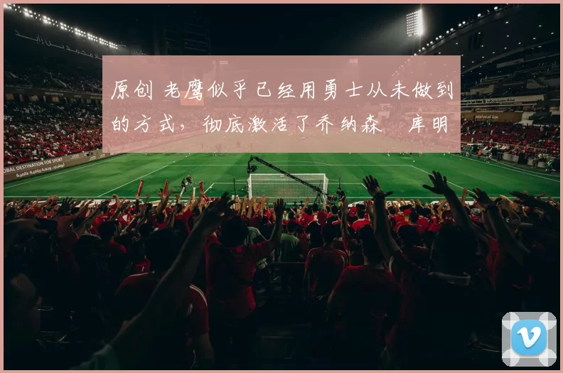 原创 老鹰似乎已经用勇士从未做到的方式，彻底激活了乔纳森・库明加