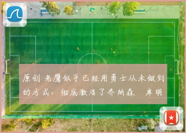 原创 老鹰似乎已经用勇士从未做到的方式,彻底激活了乔纳森・库明加