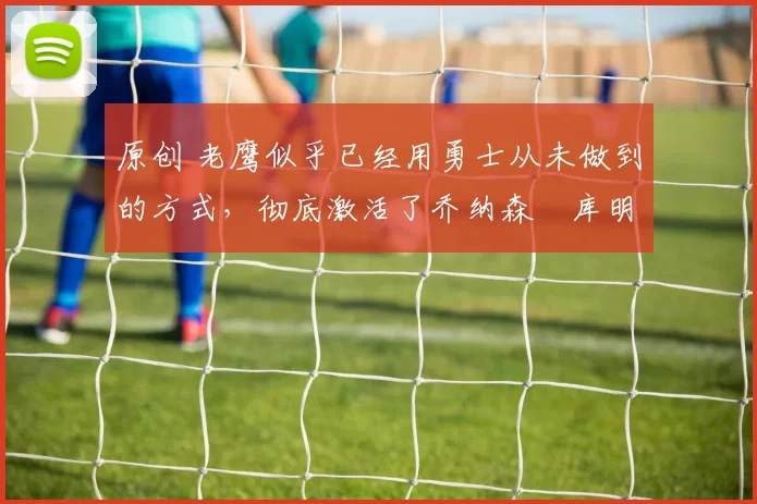 原创 老鹰似乎已经用勇士从未做到的方式,彻底激活了乔纳森・库明加