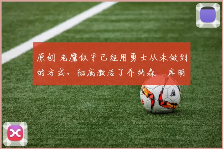 原创 老鹰似乎已经用勇士从未做到的方式,彻底激活了乔纳森・库明加