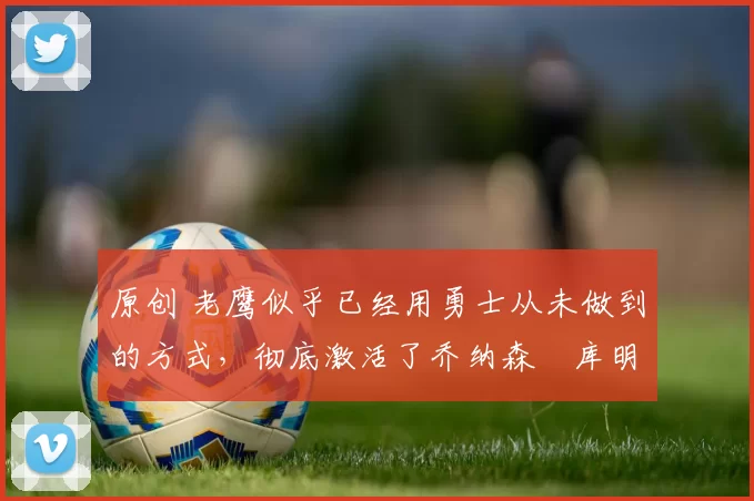 原创 老鹰似乎已经用勇士从未做到的方式,彻底激活了乔纳森・库明加