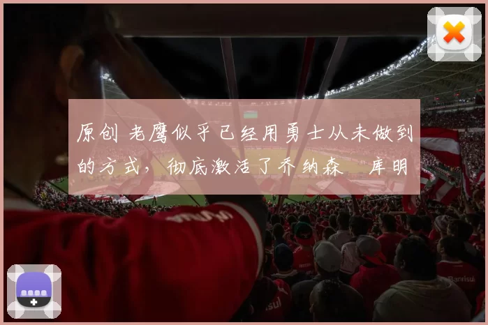 原创 老鹰似乎已经用勇士从未做到的方式，彻底激活了乔纳森・库明加