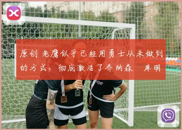 原创 老鹰似乎已经用勇士从未做到的方式,彻底激活了乔纳森・库明加