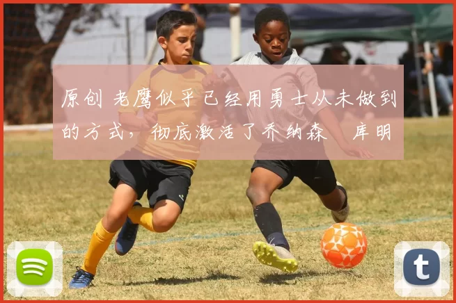 原创 老鹰似乎已经用勇士从未做到的方式，彻底激活了乔纳森・库明加