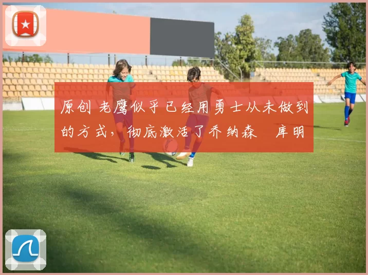 原创 老鹰似乎已经用勇士从未做到的方式，彻底激活了乔纳森・库明加