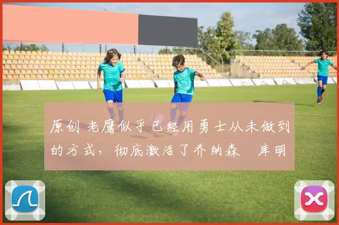 原创 老鹰似乎已经用勇士从未做到的方式,彻底激活了乔纳森・库明加