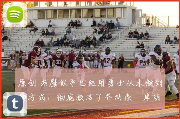 原创 老鹰似乎已经用勇士从未做到的方式,彻底激活了乔纳森・库明加