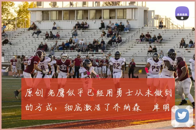 原创 老鹰似乎已经用勇士从未做到的方式,彻底激活了乔纳森・库明加