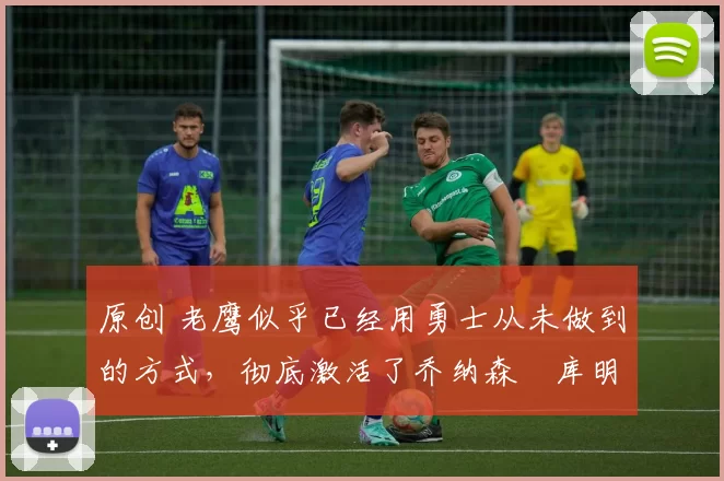 原创 老鹰似乎已经用勇士从未做到的方式，彻底激活了乔纳森・库明加