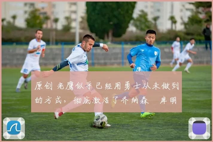 原创 老鹰似乎已经用勇士从未做到的方式，彻底激活了乔纳森・库明加