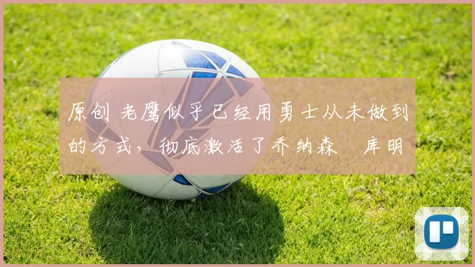 原创 老鹰似乎已经用勇士从未做到的方式,彻底激活了乔纳森・库明加