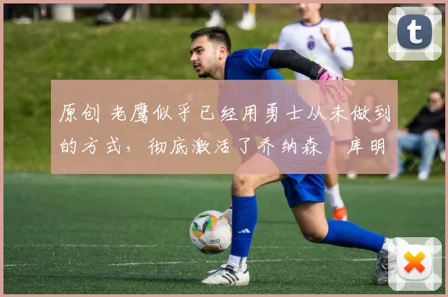 原创 老鹰似乎已经用勇士从未做到的方式,彻底激活了乔纳森・库明加