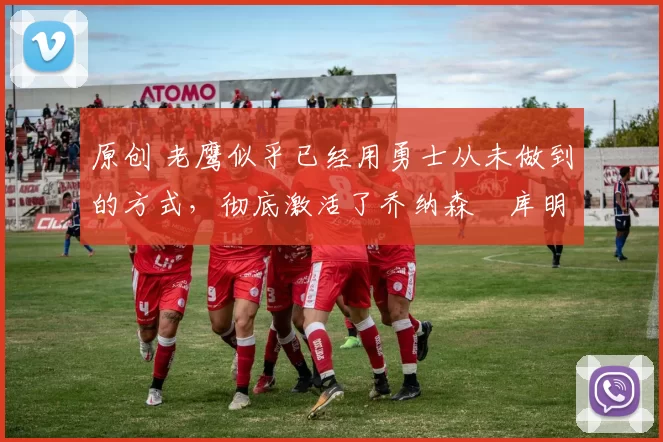 原创 老鹰似乎已经用勇士从未做到的方式,彻底激活了乔纳森・库明加