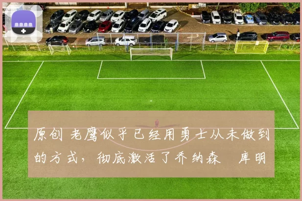 原创 老鹰似乎已经用勇士从未做到的方式,彻底激活了乔纳森・库明加