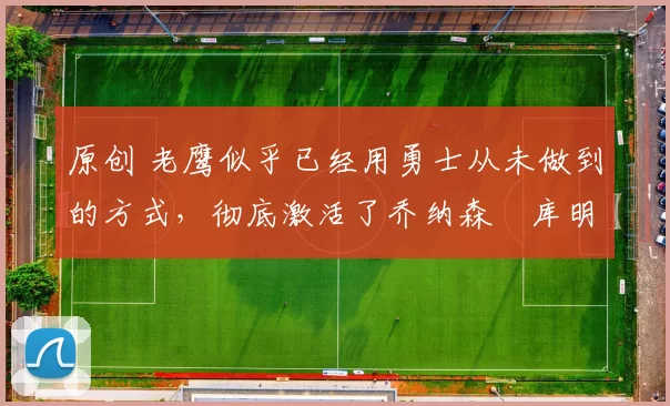 原创 老鹰似乎已经用勇士从未做到的方式，彻底激活了乔纳森・库明加