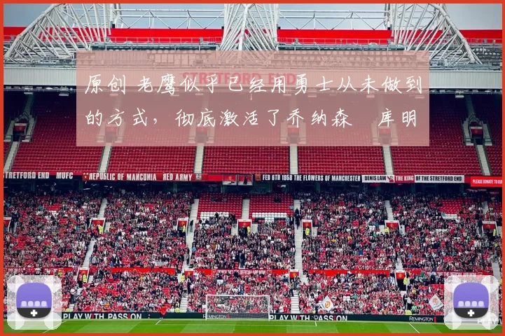 原创 老鹰似乎已经用勇士从未做到的方式，彻底激活了乔纳森・库明加