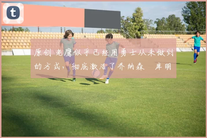 原创 老鹰似乎已经用勇士从未做到的方式,彻底激活了乔纳森・库明加