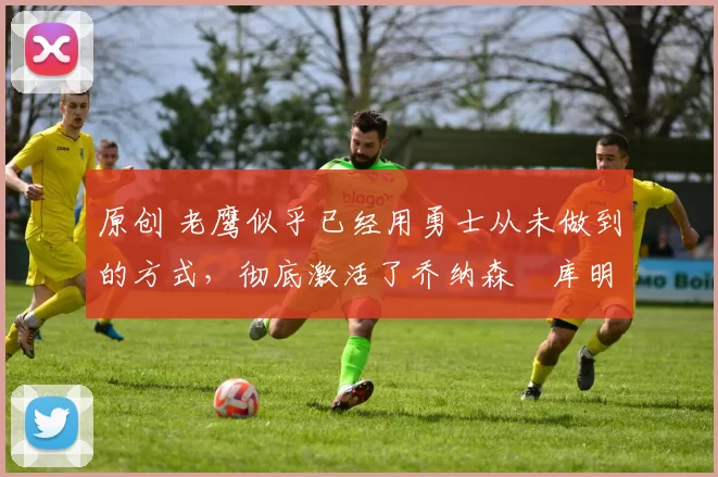 原创 老鹰似乎已经用勇士从未做到的方式,彻底激活了乔纳森・库明加