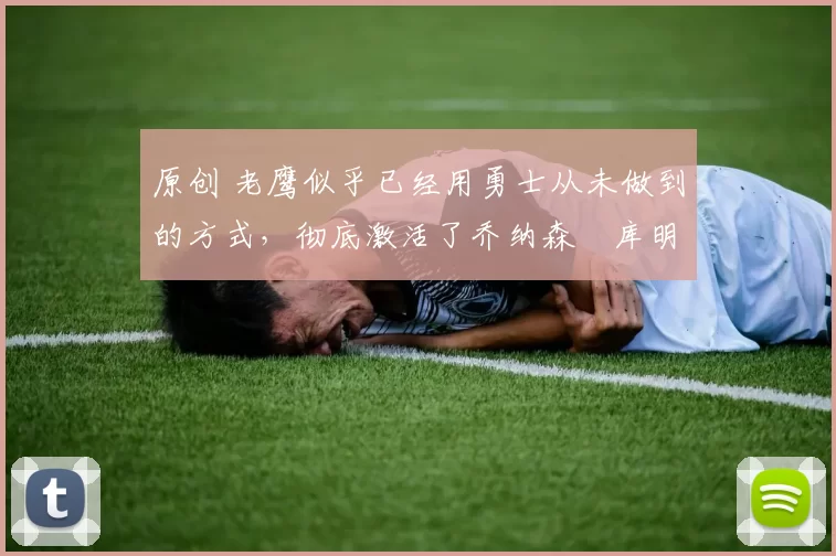 原创 老鹰似乎已经用勇士从未做到的方式，彻底激活了乔纳森・库明加