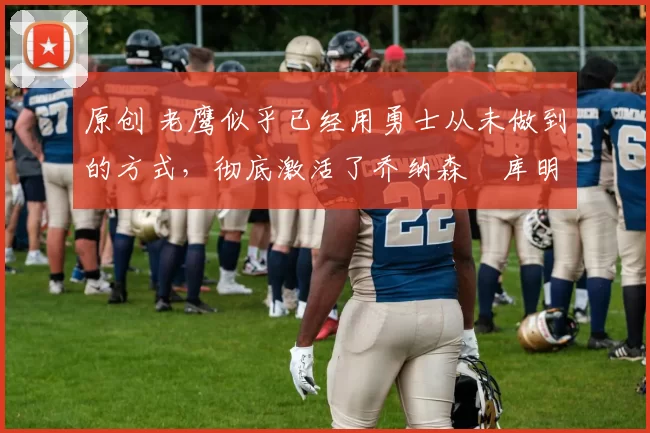 原创 老鹰似乎已经用勇士从未做到的方式,彻底激活了乔纳森・库明加