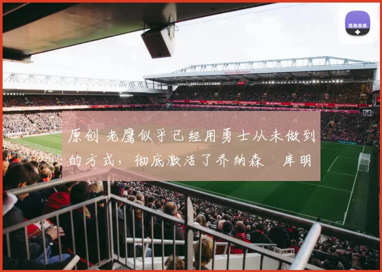 原创 老鹰似乎已经用勇士从未做到的方式，彻底激活了乔纳森・库明加