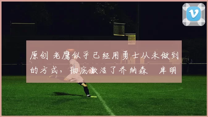 原创 老鹰似乎已经用勇士从未做到的方式，彻底激活了乔纳森・库明加