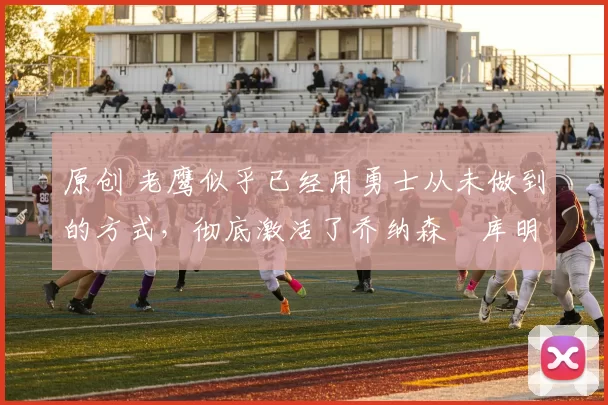 原创 老鹰似乎已经用勇士从未做到的方式，彻底激活了乔纳森・库明加