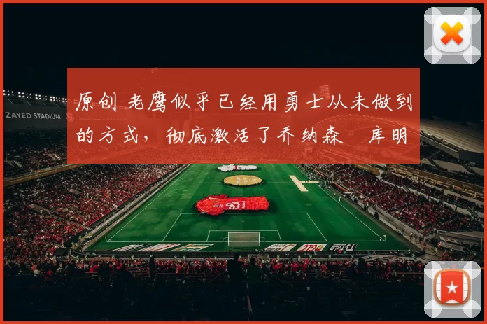 原创 老鹰似乎已经用勇士从未做到的方式，彻底激活了乔纳森・库明加