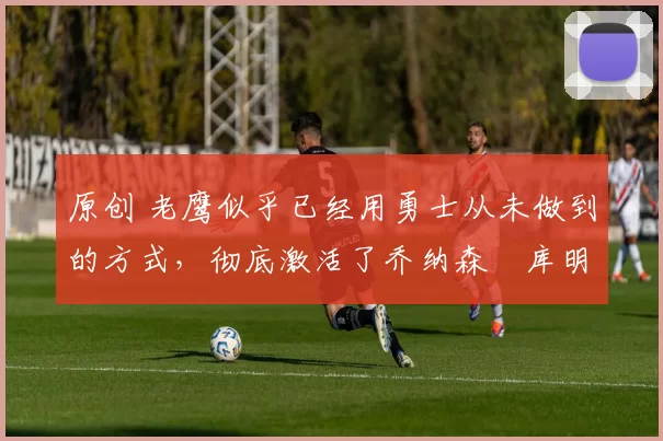 原创 老鹰似乎已经用勇士从未做到的方式,彻底激活了乔纳森・库明加