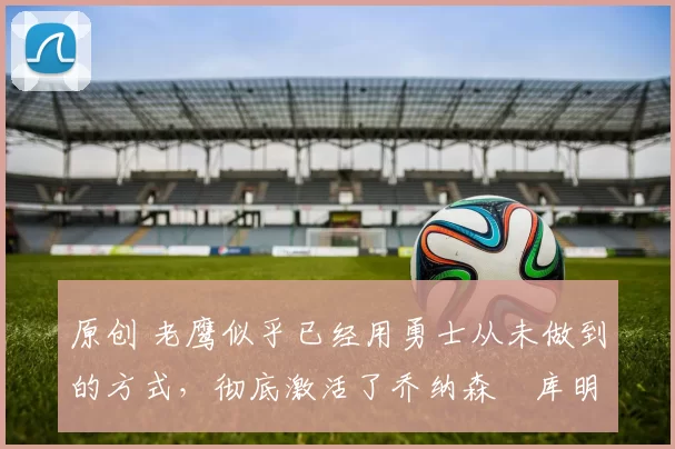 原创 老鹰似乎已经用勇士从未做到的方式,彻底激活了乔纳森・库明加