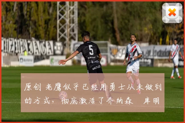 原创 老鹰似乎已经用勇士从未做到的方式,彻底激活了乔纳森・库明加