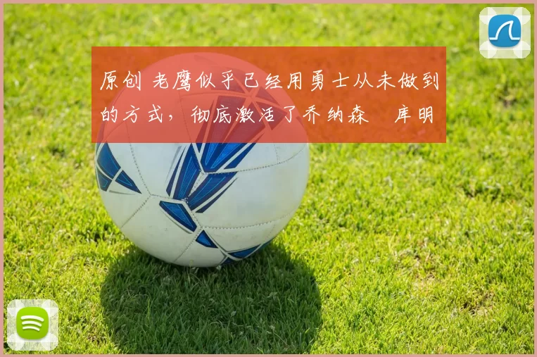 原创 老鹰似乎已经用勇士从未做到的方式,彻底激活了乔纳森・库明加