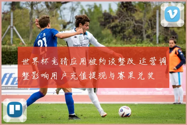 世界杯竞猜应用被约谈整改 运营调整影响用户充值提现与赛果兑奖