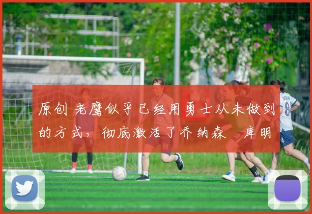 原创 老鹰似乎已经用勇士从未做到的方式，彻底激活了乔纳森・库明加