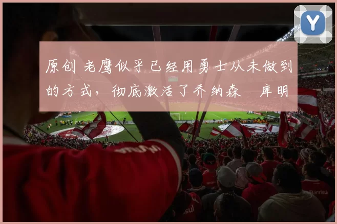 原创 老鹰似乎已经用勇士从未做到的方式，彻底激活了乔纳森・库明加