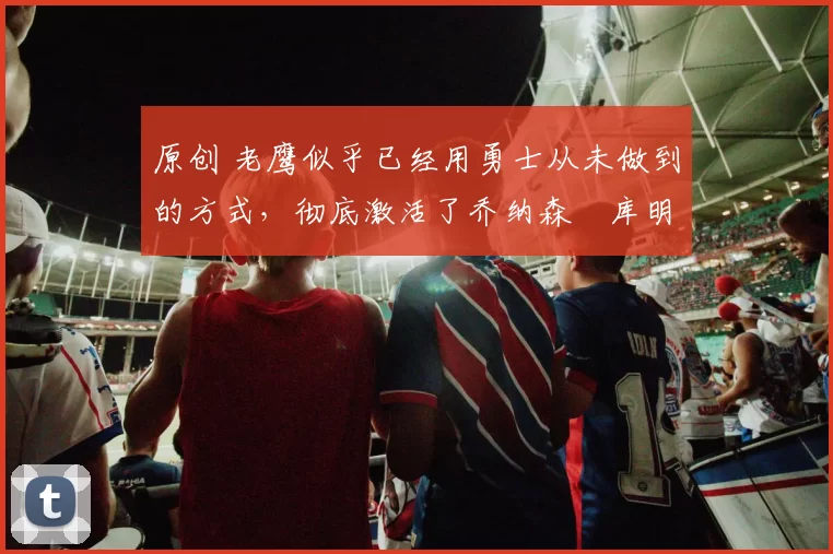 原创 老鹰似乎已经用勇士从未做到的方式,彻底激活了乔纳森・库明加