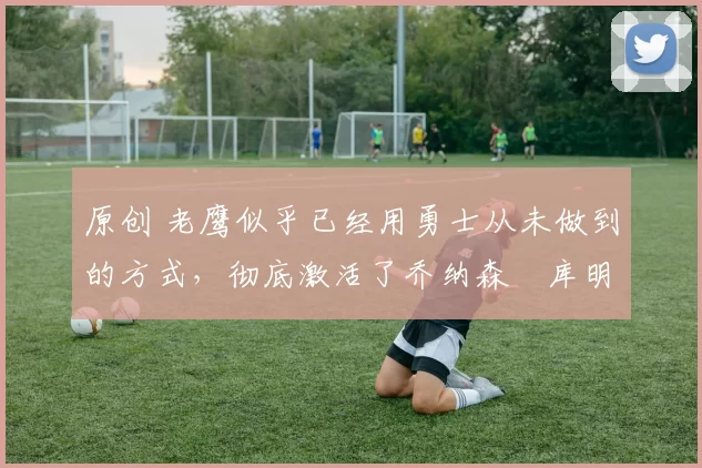 原创 老鹰似乎已经用勇士从未做到的方式，彻底激活了乔纳森・库明加