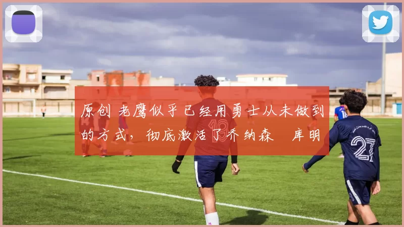 原创 老鹰似乎已经用勇士从未做到的方式,彻底激活了乔纳森・库明加