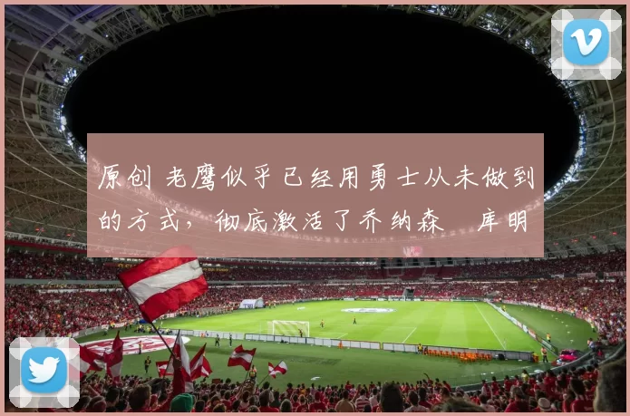 原创 老鹰似乎已经用勇士从未做到的方式，彻底激活了乔纳森・库明加