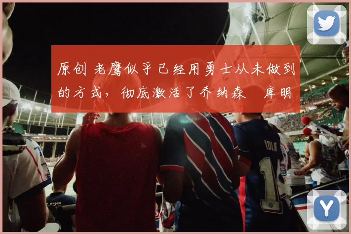 原创 老鹰似乎已经用勇士从未做到的方式，彻底激活了乔纳森・库明加