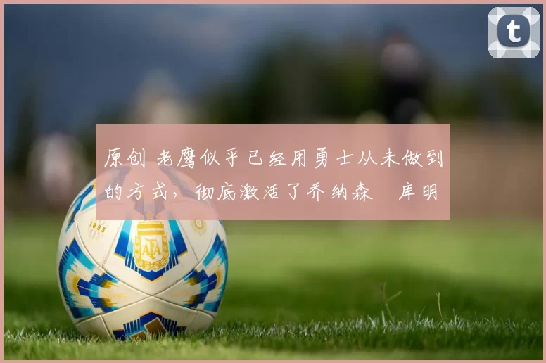 原创 老鹰似乎已经用勇士从未做到的方式，彻底激活了乔纳森・库明加