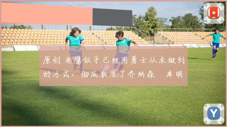 原创 老鹰似乎已经用勇士从未做到的方式，彻底激活了乔纳森・库明加