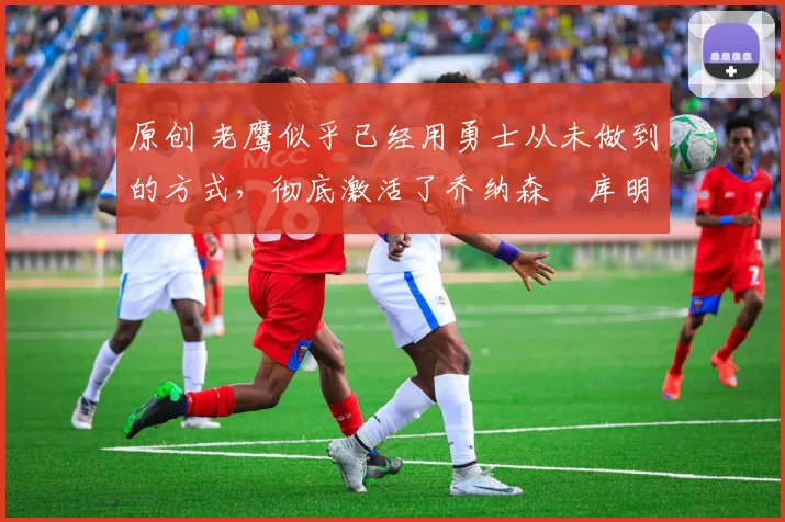 原创 老鹰似乎已经用勇士从未做到的方式,彻底激活了乔纳森・库明加