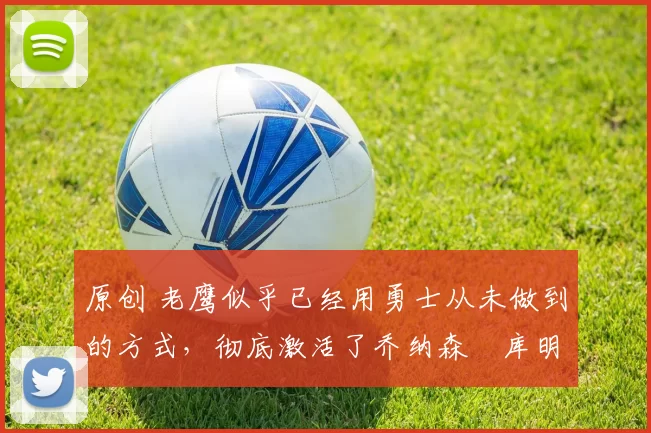 原创 老鹰似乎已经用勇士从未做到的方式，彻底激活了乔纳森・库明加