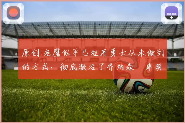 原创 老鹰似乎已经用勇士从未做到的方式，彻底激活了乔纳森・库明加