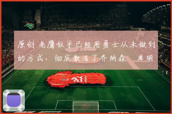 原创 老鹰似乎已经用勇士从未做到的方式，彻底激活了乔纳森・库明加